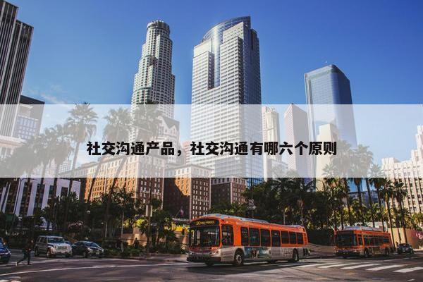 社交沟通产品，社交沟通有哪六个原则