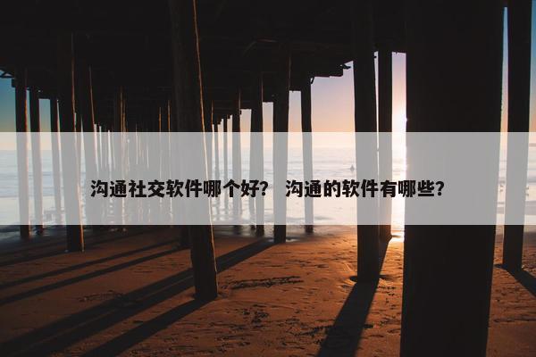 沟通社交软件哪个好？ 沟通的软件有哪些？