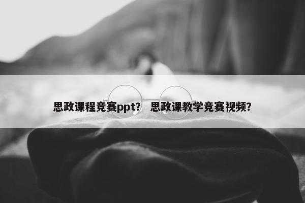 思政课程竞赛ppt？ 思政课教学竞赛视频？