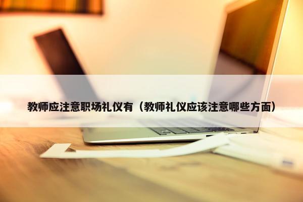 教师应注意职场礼仪有（教师礼仪应该注意哪些方面）