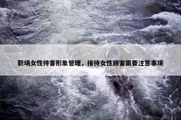 职场女性待客形象管理，接待女性顾客需要注意事项
