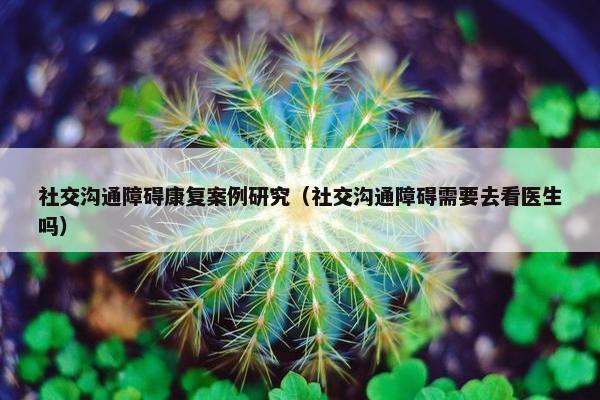 社交沟通障碍康复案例研究（社交沟通障碍需要去看医生吗）