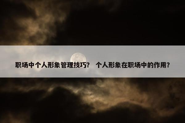 职场中个人形象管理技巧？ 个人形象在职场中的作用？