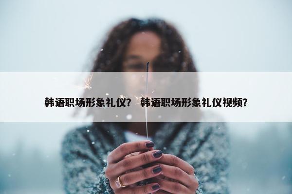 韩语职场形象礼仪？ 韩语职场形象礼仪视频？