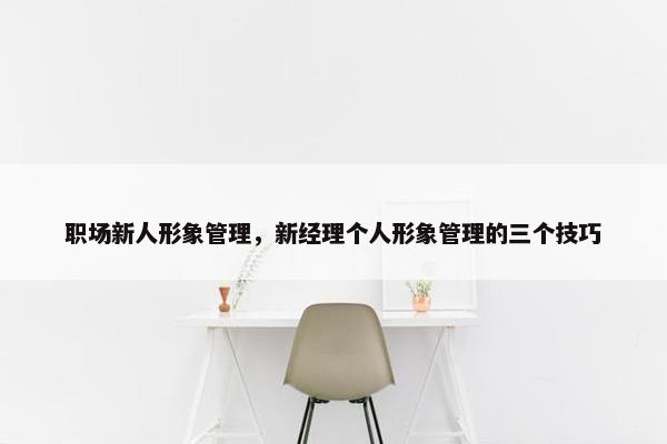 职场新人形象管理，新经理个人形象管理的三个技巧