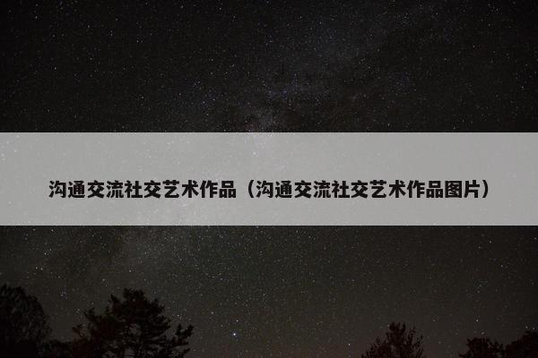 沟通交流社交艺术作品（沟通交流社交艺术作品图片）