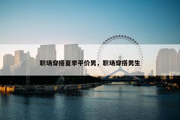 职场穿搭夏季平价男，职场穿搭男生