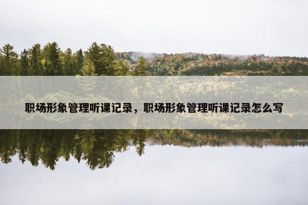 职场形象管理听课记录，职场形象管理听课记录怎么写