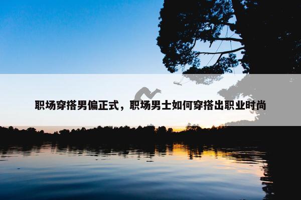职场穿搭男偏正式，职场男士如何穿搭出职业时尚