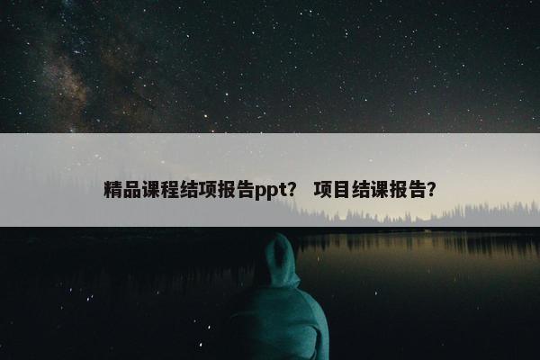 精品课程结项报告ppt？ 项目结课报告？