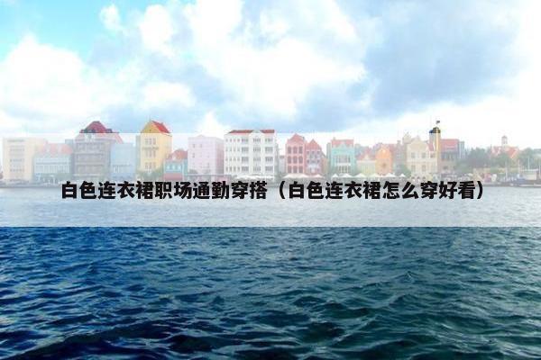 白色连衣裙职场通勤穿搭（白色连衣裙怎么穿好看）