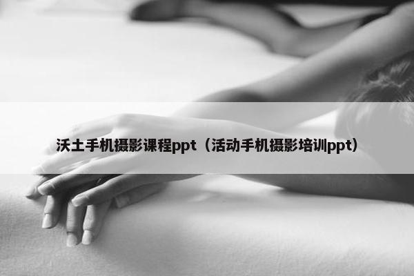 沃土手机摄影课程ppt（活动手机摄影培训ppt）