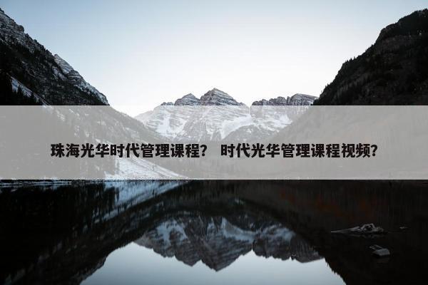 珠海光华时代管理课程？ 时代光华管理课程视频？