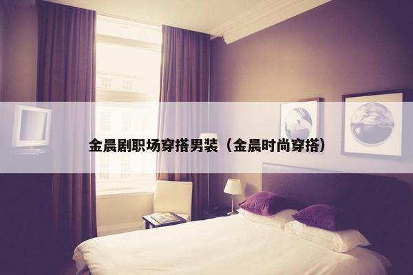 金晨剧职场穿搭男装（金晨时尚穿搭）