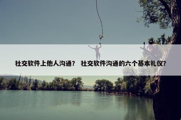 社交软件上他人沟通？ 社交软件沟通的六个基本礼仪？