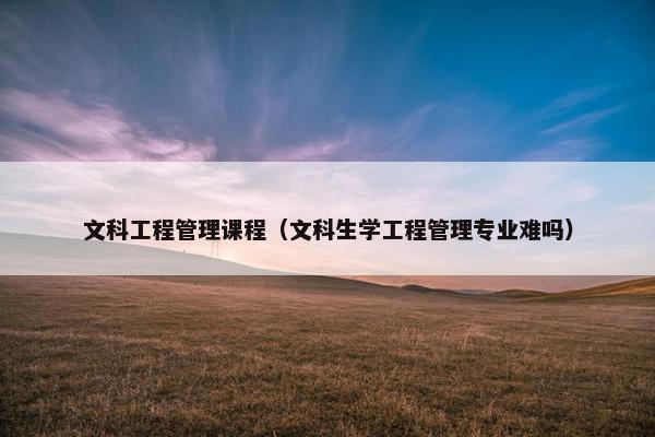 文科工程管理课程（文科生学工程管理专业难吗）
