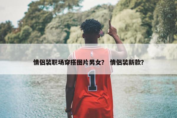 情侣装职场穿搭图片男女？ 情侣装新款？