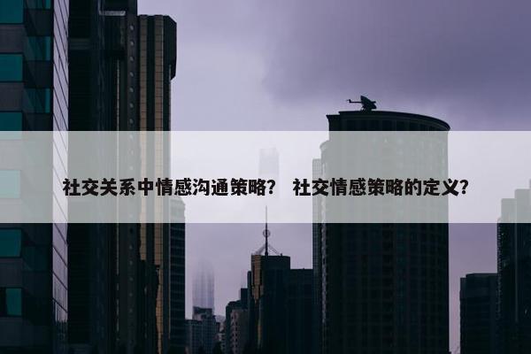 社交关系中情感沟通策略？ 社交情感策略的定义？