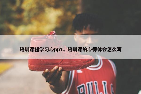 培训课程学习心ppt，培训课的心得体会怎么写
