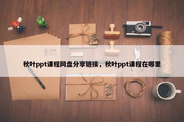 秋叶ppt课程网盘分享链接，秋叶ppt课程在哪里
