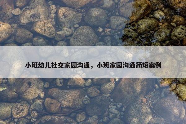 小班幼儿社交家园沟通，小班家园沟通简短案例