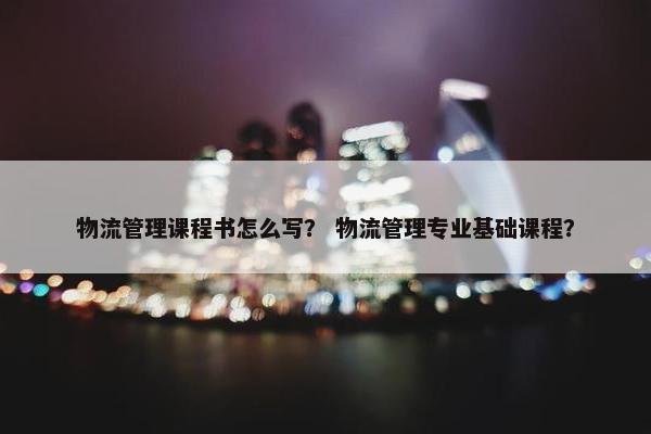 物流管理课程书怎么写？ 物流管理专业基础课程？