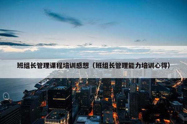 班组长管理课程培训感想（班组长管理能力培训心得）