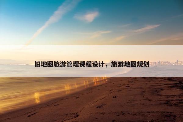 旧地图旅游管理课程设计，旅游地图规划