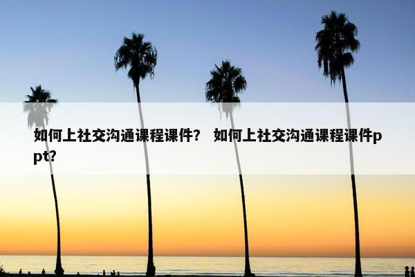如何上社交沟通课程课件？ 如何上社交沟通课程课件ppt？