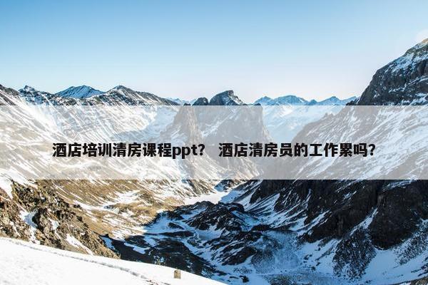 酒店培训清房课程ppt？ 酒店清房员的工作累吗？