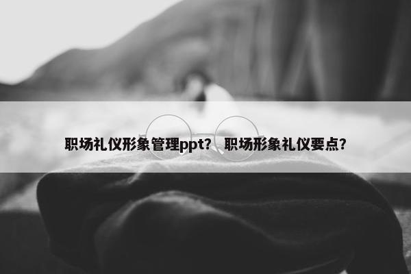 职场礼仪形象管理ppt？ 职场形象礼仪要点？