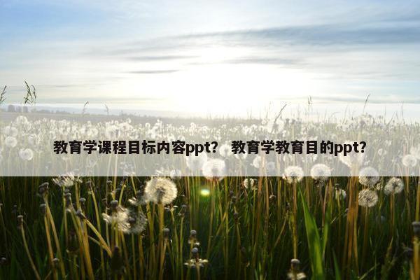 教育学课程目标内容ppt？ 教育学教育目的ppt？