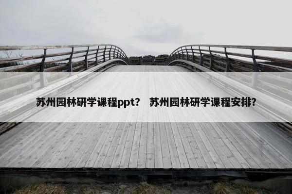 苏州园林研学课程ppt？ 苏州园林研学课程安排？