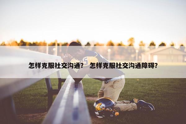 怎样克服社交沟通？ 怎样克服社交沟通障碍？