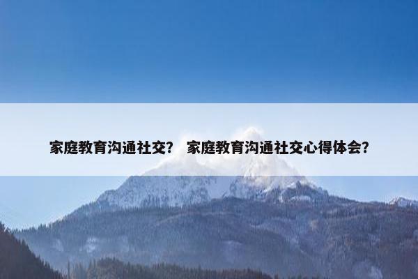 家庭教育沟通社交？ 家庭教育沟通社交心得体会？