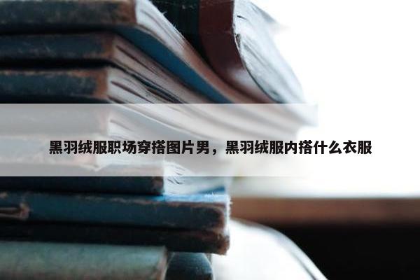 黑羽绒服职场穿搭图片男，黑羽绒服内搭什么衣服