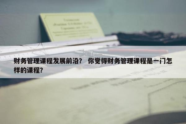 财务管理课程发展前沿？ 你觉得财务管理课程是一门怎样的课程？