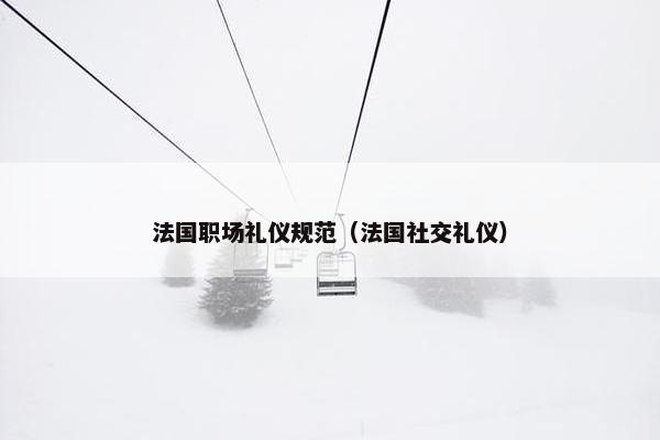 法国职场礼仪规范（法国社交礼仪）