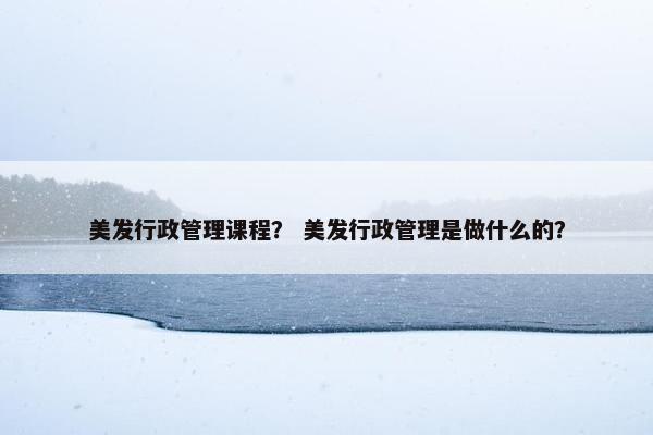 美发行政管理课程？ 美发行政管理是做什么的？