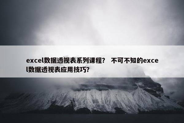 excel数据透视表系列课程？ 不可不知的excel数据透视表应用技巧？