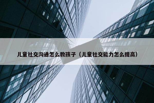 儿童社交沟通怎么教孩子（儿童社交能力怎么提高）