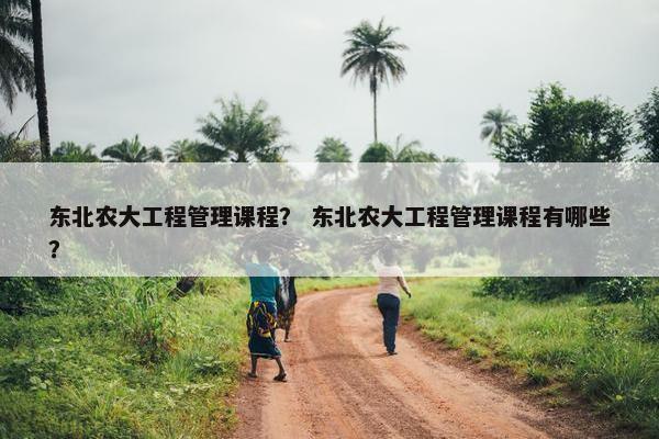 东北农大工程管理课程？ 东北农大工程管理课程有哪些？