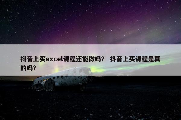 抖音上买excel课程还能做吗？ 抖音上买课程是真的吗？