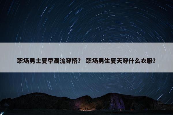 职场男士夏季潮流穿搭？ 职场男生夏天穿什么衣服？