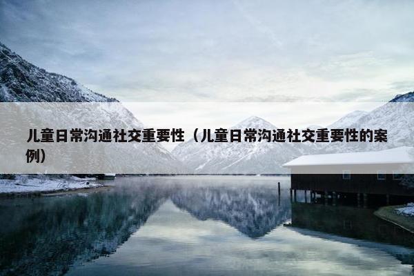 儿童日常沟通社交重要性（儿童日常沟通社交重要性的案例）