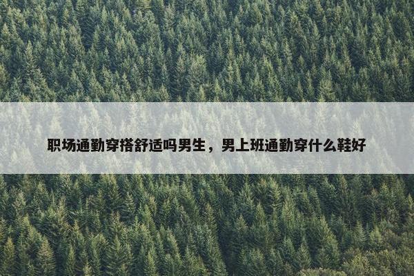 职场通勤穿搭舒适吗男生，男上班通勤穿什么鞋好