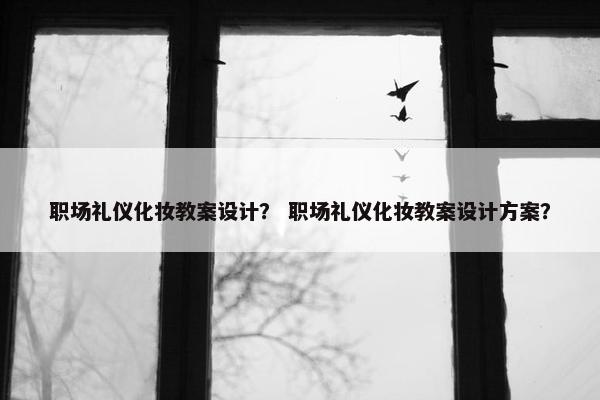 职场礼仪化妆教案设计？ 职场礼仪化妆教案设计方案？