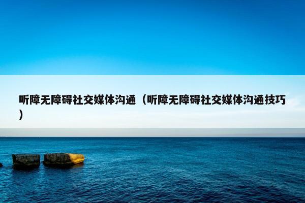 听障无障碍社交媒体沟通（听障无障碍社交媒体沟通技巧）