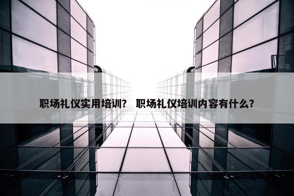 职场礼仪实用培训？ 职场礼仪培训内容有什么？
