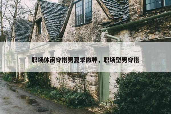 职场休闲穿搭男夏季微胖，职场型男穿搭